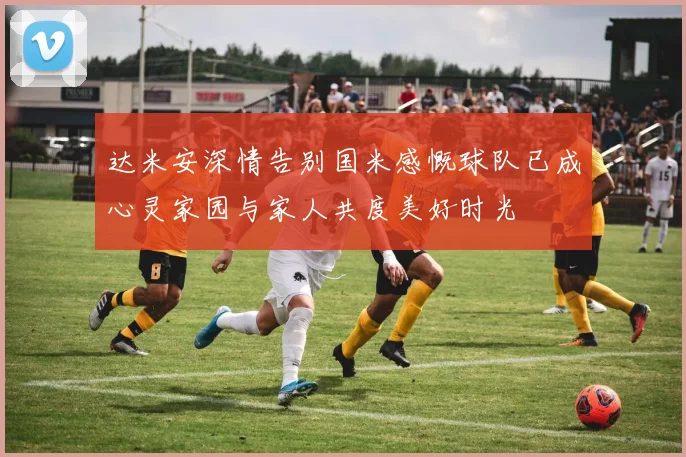 达米安深情告别国米感慨球队已成心灵家园与家人共度美好时光