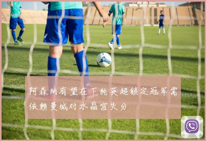 阿森纳有望在下轮英超锁定冠军需依赖曼城对水晶宫失分