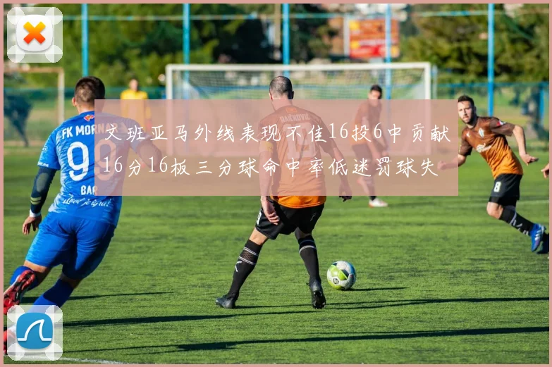 文班亚马外线表现不佳16投6中贡献16分16板三分球命中率低迷罚球失准影响球队表现