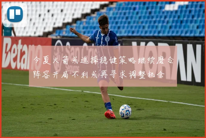 今夏火箭或选择稳健策略继续磨合阵容开局不利或再寻求调整机会