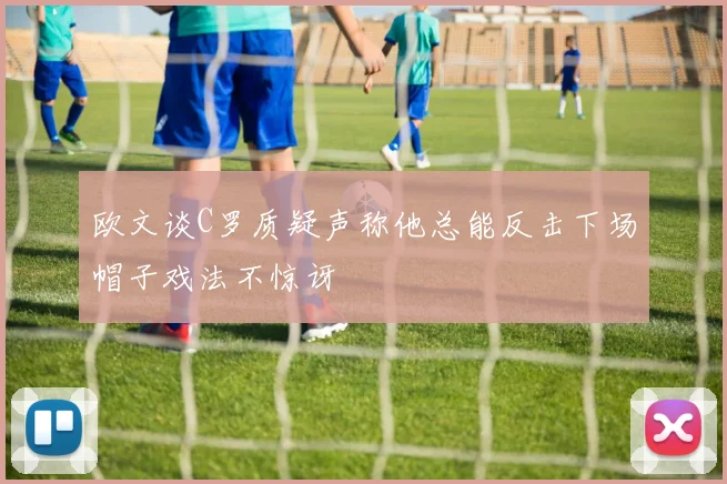 欧文谈C罗质疑声称他总能反击下场帽子戏法不惊讶