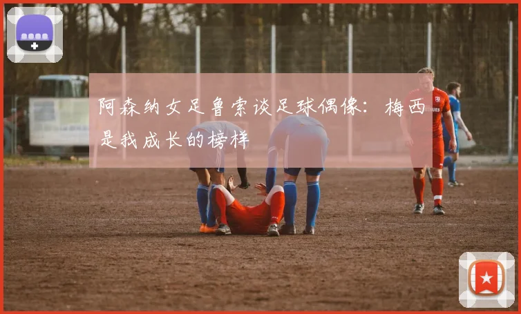 阿森纳女足鲁索谈足球偶像：梅西是我成长的榜样