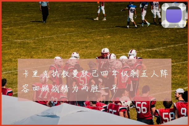卡里克执教曼联已四年仅剩五人阵容回顾战绩为两胜一平