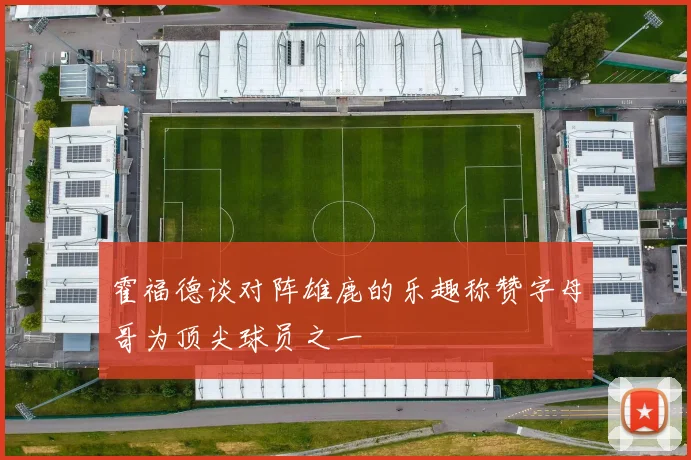霍福德谈对阵雄鹿的乐趣称赞字母哥为顶尖球员之一