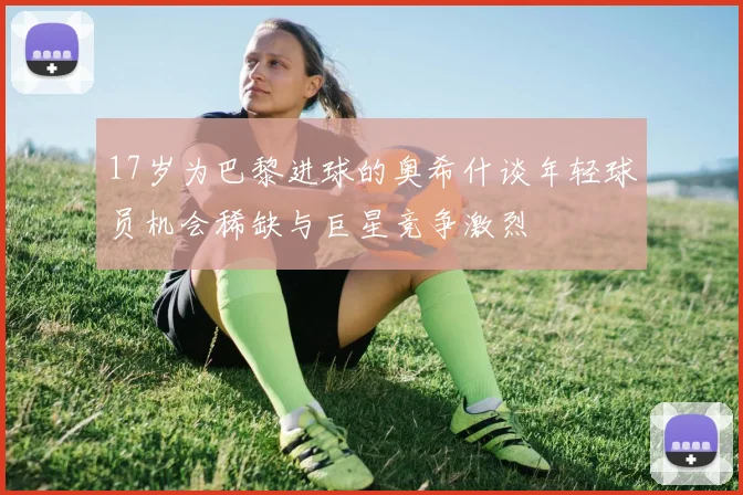 17岁为巴黎进球的奥希什谈年轻球员机会稀缺与巨星竞争激烈