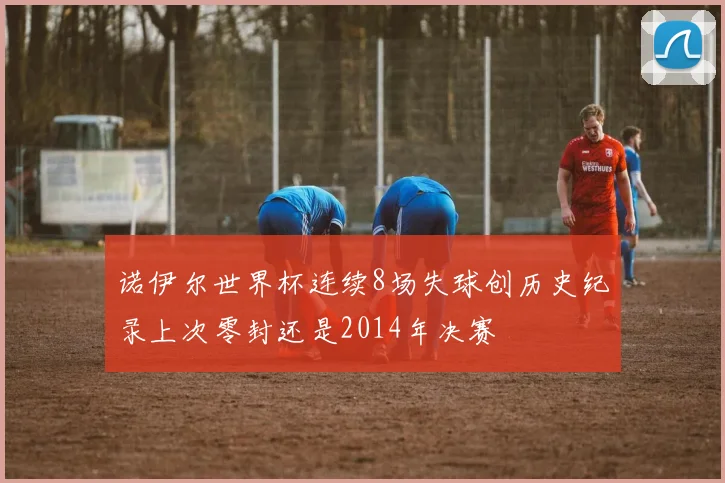 诺伊尔世界杯连续8场失球创历史纪录上次零封还是2014年决赛