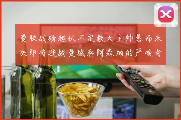 曼联战绩起伏不定救火主帅悬而未决即将迎战曼城和阿森纳的严峻考验