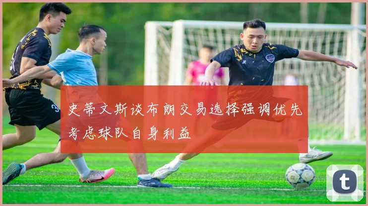 史蒂文斯谈布朗交易选择强调优先考虑球队自身利益