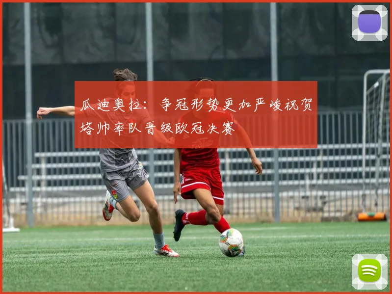 瓜迪奥拉：争冠形势更加严峻祝贺塔帅率队晋级欧冠决赛