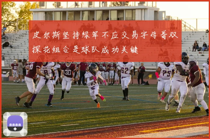 皮尔斯坚持绿军不应交易字母哥双探花组合是球队成功关键
