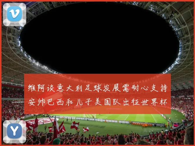 维阿谈意大利足球发展需耐心支持安帅巴西和儿子美国队出征世界杯