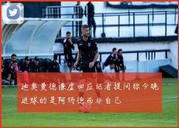 迪奥曼德谦虚回应记者提问称今晚进球的是阿玛德而非自己