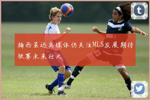 梅西虽远离媒体仍关注MLS发展期待联赛未来壮大