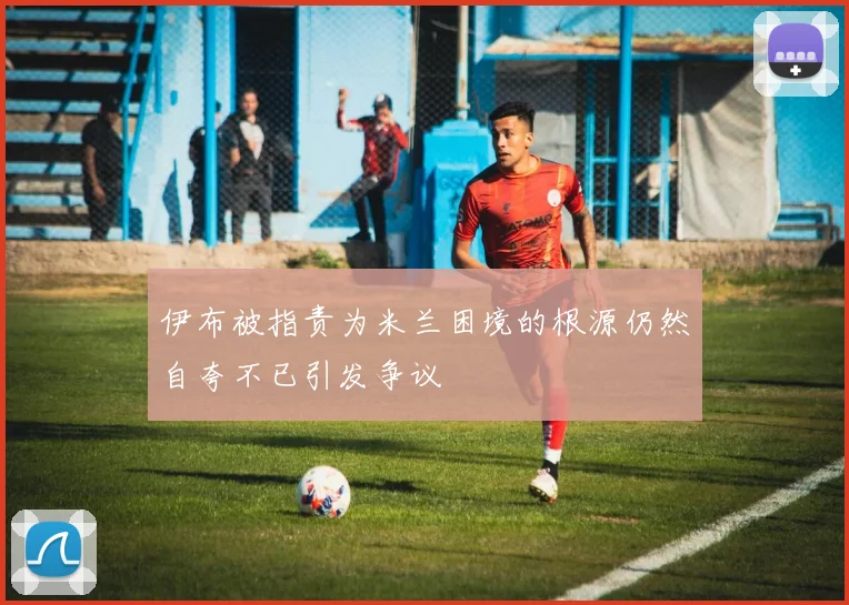 伊布被指责为米兰困境的根源仍然自夸不已引发争议