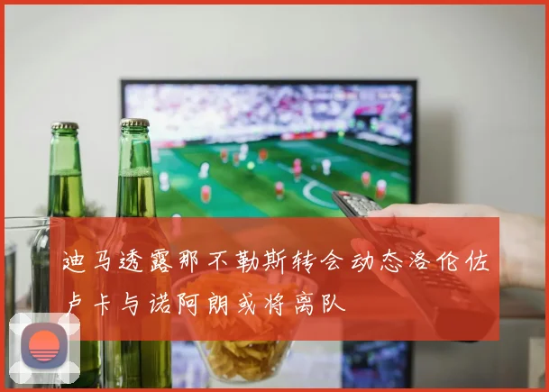 迪马透露那不勒斯转会动态洛伦佐卢卡与诺阿朗或将离队