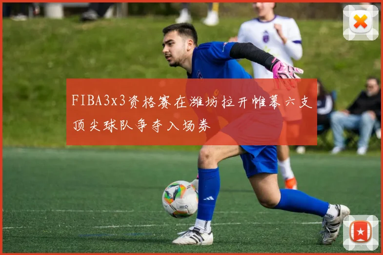 FIBA3x3资格赛在潍坊拉开帷幕六支顶尖球队争夺入场券