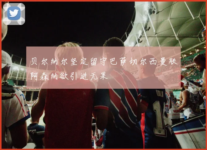 贝尔纳尔坚定留守巴萨切尔西曼联阿森纳欲引进无果