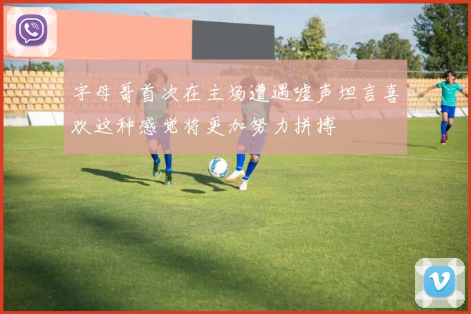 字母哥首次在主场遭遇嘘声坦言喜欢这种感觉将更加努力拼搏