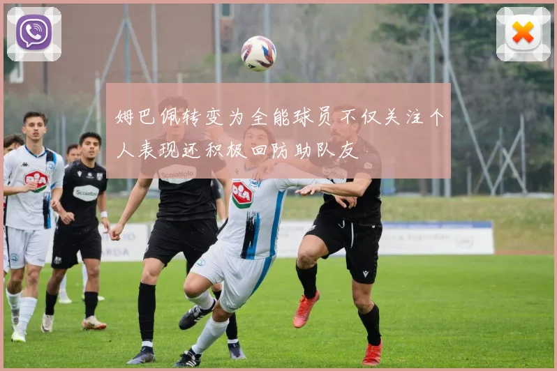 姆巴佩转变为全能球员不仅关注个人表现还积极回防助队友